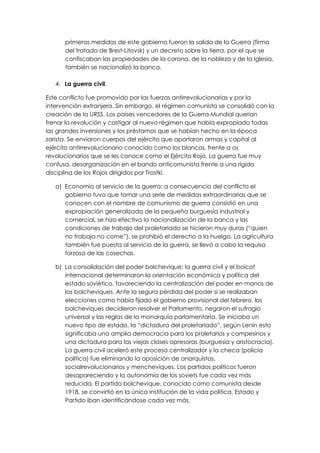 primeras medidas de este gobierno fueron la salida de la Guerra (firma
      del tratado de Brest-Litovsk) y un decreto sobre la tierra, por el que se
      confiscaban las propiedades de la corona, de la nobleza y de la Iglesia,
      también se nacionalizó la banca.

   4. La guerra civil.

Este conflicto fue promovido por las fuerzas antirrevolucionarias y por la
intervención extranjera. Sin embargo, el régimen comunista se consolidó con la
creación de la URSS. Los países vencedores de la Guerra Mundial querían
frenar la revolución y castigar al nuevo régimen que había expropiado todas
las grandes inversiones y los préstamos que se habían hecho en la época
zarista. Se enviaron cuerpos del ejército que aportaron armas y capital al
ejército antirrevolucionario conocido como los blancos, frente a os
revolucionarios que se les conoce como el Ejército Rojo. La guerra fue muy
confusa, desorganización en el bando anticomunista frente a una rígida
disciplina de los Rojos dirigidos por Trostki.

   a) Economía al servicio de la guerra: a consecuencia del conflicto el
      gobierno tuvo que tomar una serie de medidas extraordinarias que se
      conocen con el nombre de comunismo de guerra consistió en una
      expropiación generalizada de la pequeña burguesía industrial y
      comercial, se hizo efectiva la nacionalización de la banca y las
      condiciones de trabajo del proletariado se hicieron muy duras (“quien
      no trabaja no come”), se prohibió el derecho a la huelga. La agricultura
      también fue puesta al servicio de la guerra, se llevó a cabo la requisa
      forzosa de las cosechas.

   b) La consolidación del poder bolchevique: la guerra civil y el boicot
      internacional determinaron la orientación económica y política del
      estado soviético, favoreciendo la centralización del poder en manos de
      los bolcheviques. Ante la segura pérdida del poder si se realizaban
      elecciones como había fijado el gobierno provisional del febrero, los
      bolcheviques decidieron resolver el Parlamento, negaron el sufragio
      universal y las reglas de la monarquía parlamentaria. Se iniciaba un
      nuevo tipo de estado, la “dictadura del proletariado”, según Lenin esto
      significaba una amplia democracia para los proletarios y campesinos y
      una dictadura para las viejas clases opresoras (burguesía y aristocracia).
      La guerra civil aceleró este proceso centralizador y la checa (policía
      política) fue eliminando la oposición de anarquistas,
      socialrevolucionarios y mencheviques. Los partidos políticos fueron
      desapareciendo y la autonomía de los soviets fue cada vez más
      reducida. El partido bolchevique, conocido como comunista desde
      1918, se convirtió en la única institución de la vida política, Estado y
      Partido iban identificándose cada vez más.
 