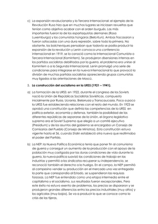 c) La expansión revolucionaria y la Tercera Internacional: el ejemplo de la
   Revolución Rusa hizo que en muchos lugares se iniciasen revueltas que
   tenían como objetivo acabar con el orden burgués. Las más
   importantes fueron la de los espartaquistas alemanes (Rosa
   Luxemburgo) y los comunistas húngaros (Bela Kun). Ambas fracasaron y
   fueron sofocadas con una dura represión, sobre todo la primera. No
   obstante, los bolcheviques pensaban que todavía se podía producir la
   expansión de la revolución y Lenin convoca una conferencia
   internacional en 1919, se la conoció como la Internacional Comunista o
   Tercera Internacional (Komintern). Se produjeron disensiones internas en
   los partidos socialistas debilitados por la guerra, el problema era unirse al
   Komintern o a la Segunda Internacional, Lenin promulgó una serie de
   condiciones para integrarse en la nueva Internacional lo que provocó la
   división de muchos partidos socialistas apareciendo grupos comunistas
   muy ligados a las orientaciones de Moscú.

5. La construcción del socialismo en la URSS (1921 – 1941).

a) La formación de la URSS: en 1922, durante el congreso de los Soviets
   nació la Unión de Repúblicas Socialistas Soviéticas, compuesta
   inicialmente por Rusia, Ucrania, Bielorrusia y Transcaucasia. Poco a poco
   la URSS fue estableciendo relaciones con el resto del mundo. En 1923 se
   aprobó una constitución que definía las competencias de la URSS en
   política exterior, economía y defensa, también la posibilidad de las
   diferentes repúblicas de separarse de la Unión, el órgano legislativo
   supremo era el Soviet Supremo que elegía a un comité ejecutivo
   (Presidium) y de los asuntos del gobierno se encargaba un Consejo de
   Comisarios del Pueblo (Consejo de Ministros). Esta constitución estuvo
   vigente hasta el 36, cuando Stalin estableció otra nueva que reafirmaba
   el poder del Partido.

b) La NEP: la Nueva Política Económica tenía que poner fin al comunismo
   de guerra y conseguir un aumento de la producción con el apoyo de la
   población muy castigada por las duras condiciones de vida durante la
   guerra, la nueva política suavizó las condiciones de trabajo en las
   industrias y permitió a los sindicatos recuperar su independencia, se
   reconoció también el derecho a la huelga. En el campo, la NEP permitió
   al campesino vender su producción en el mercado una vez entregada
   la parte que correspondía al Estado, se suspendieron las requisas
   forzosas. La NEP fue entendida como una etapa intermedia entre el
   capitalismo y el socialismo, sus resultados fueron excepcionales. Pero
   este éxito no estuvo exento de problemas, los precios se dispararon y se
   produjeron grandes diferencias entro los precios industriales (muy altos) y
   los agrícolas (muy bajos). Se va a producir lo que se conoce como la
   crisis de las tijeras.
 