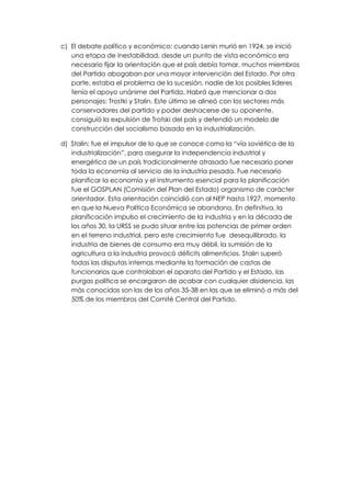 c) El debate político y económico: cuando Lenin murió en 1924, se inició
   una etapa de inestabilidad, desde un punto de vista económico era
   necesario fijar la orientación que el país debía tomar, muchos miembros
   del Partido abogaban por una mayor intervención del Estado. Por otra
   parte, estaba el problema de la sucesión, nadie de los posibles líderes
   tenía el apoyo unánime del Partido. Habrá que mencionar a dos
   personajes: Trostki y Stalin. Este último se alineó con los sectores más
   conservadores del partido y poder deshacerse de su oponente,
   consiguió la expulsión de Trotski del país y defendió un modelo de
   construcción del socialismo basado en la industrialización.

d) Stalin: fue el impulsor de lo que se conoce como la “vía soviética de la
   industrialización”, para asegurar la independencia industrial y
   energética de un país tradicionalmente atrasado fue necesario poner
   toda la economía al servicio de la industria pesada. Fue necesario
   planificar la economía y el instrumento esencial para la planificación
   fue el GOSPLAN (Comisión del Plan del Estado) organismo de carácter
   orientador. Esta orientación coincidió con al NEP hasta 1927, momento
   en que la Nueva Política Económica se abandona. En definitiva, la
   planificación impulso el crecimiento de la industria y en la década de
   los años 30, la URSS se pudo situar entre las potencias de primer orden
   en el terreno industrial, pero este crecimiento fue desequilibrado, la
   industria de bienes de consumo era muy débil, la sumisión de la
   agricultura a la industria provocó déficits alimenticios. Stalin superó
   todas las disputas internas mediante la formación de castas de
   funcionarios que controlaban el aparato del Partido y el Estado, las
   purgas política se encargaron de acabar con cualquier disidencia, las
   más conocidas son las de los años 35-38 en las que se eliminó a más del
   50% de los miembros del Comité Central del Partido.
 