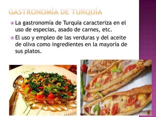  La gastronomía de Turquía caracteriza en el
uso de especias, asado de carnes, etc.
 El uso y empleo de las verduras y del aceite
de oliva como ingredientes en la mayoría de
sus platos.
 