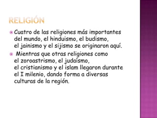 Cuatro de las religiones más importantes
del mundo, el hinduismo, el budismo,
el jainismo y el sijismo se originaron aquí.
 Mientras que otras religiones como
el zoroastrismo, el judaísmo,
el cristianismo y el islam llegaron durante
el I milenio, dando forma a diversas
culturas de la región.
 