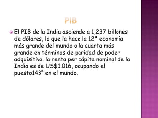 El PIB de la India asciende a 1,237 billones
de dólares, lo que la hace la 12ª economía
más grande del mundo o la cuarta más
grande en términos de paridad de poder
adquisitivo. la renta per cápita nominal de la
India es de US$1.016, ocupando el
puesto143° en el mundo.
 
