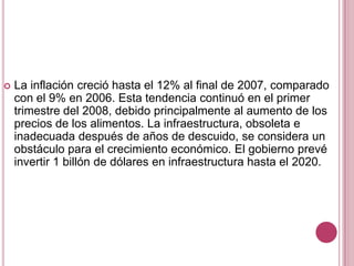  La inflación creció hasta el 12% al final de 2007, comparado
con el 9% en 2006. Esta tendencia continuó en el primer
trimestre del 2008, debido principalmente al aumento de los
precios de los alimentos. La infraestructura, obsoleta e
inadecuada después de años de descuido, se considera un
obstáculo para el crecimiento económico. El gobierno prevé
invertir 1 billón de dólares en infraestructura hasta el 2020.
 