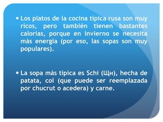  Los platos de la cocina típica rusa son muy
ricos, pero también tienen bastantes
calorías, porque en invierno se necesita
más energía (por eso, las sopas son muy
populares).

 La sopa más típica es Schi (Щи), hecha de
patata, col (que puede ser reemplazada
por chucrut o acedera) y carne.

 