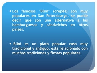  Los famosos "Blini" (crepes) son muy
populares en San Petersburgo, se puede
decir que son una alternativa a las
hamburguesas y sándwiches en otros
países.

 Blini es un plato popular ruso muy
tradicional y antiguo, está relacionado con
muchas tradiciones y fiestas populares.

 
