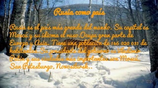 Rusia como país
Rusia es el país más grande del mundo. Su capital es
Moscú y su idioma el ruso.Ocupa gran parte de
Europa y Asia. Tiene una población de 146 020 031 de
habitantes.Su presidente del gobierno es Vladimir
Putin y sus ciudades más importantes son Moscú,
San Petesburgo, Novosibirsk..
 