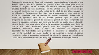 Resumen: La educación en Rusia está organizado y coordinado por el estado, lo que
asegura que la educación general es gratuito y está disponible para todo el
mundo. La mayoría de las escuelas son escuelas estatales, pero las escuelas
privadas también se han establecido en los últimos años. La educación por
lo general comienza con preescolar antes de la edad de seis años, aunque no
es obligatorio. Generalmente, los niños van a guarderías u otros centros de
educación preescolar que se centran en ambas actividades intelectuales y
físicas. El siguiente paso es la escuela primaria, que es parte del
programa de educación general. La educación general en Rusia comprende tres
etapas: la educación primaria, que tiene una duración de cuatro años; educación
general básica que dura cinco años y la educación secundaria, que dura de
dos a tres años. educación general ruso está dirigido al desarrollo
intelectual, emocional, moral y física del individuo. Su objetivo es
desarrollar las habilidades que permitirán al estudiante a adaptarse a la
vida en la sociedad, así como ayudar a las personas a tomar decisiones
conscientes sobre la educación profesional. La educación general es normalmente
consta de 34 semanas de estudio por año y 27 a 36 horas de estudio por semana.
 