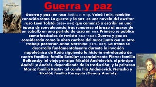 Guerra y paz
Guerra y paz (en ruso Война и мир, Voiná i mir), también
conocida como La guerra y la paz, es una novela del escritor
ruso León Tolstói (1828–1910) que comenzó a escribir en una
época de convalecencia tras romperse el brazo al caerse de
un caballo en una partida de caza en 1864. Primero se publicó
como fascículos de revista (1865–1869). Guerra y paz es
considerada como la obra cumbre del autor junto con su otro
trabajo posterior, Anna Karénina (1873–1877). La trama se
desarrolla fundamentalmente durante la invasión
napoleónica de Rusia siguiendo la historia entrelazada de
cuatro familias: familia Bezújov (esencialmente Pierre) familia
Bolkonsky (el viejo príncipe Nikolái Andréievich, el príncipe
Andréi [o Andrés, dependiendo de la traducción] y la princesa
María) familia Rostov (el conde Iliá Andréievich, Natasha y
Nikolái) familia Kuraguin (Elena y Anatoly)
 