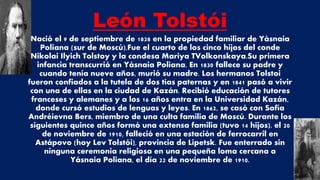 León Tolstói
Nació el 9 de septiembre de 1828 en la propiedad familiar de Yásnaia
Poliana (sur de Moscú).Fue el cuarto de los cinco hijos del conde
Nikolai Ilyich Tolstoy y la condesa Mariya TVolkonskaya.Su primera
infancia transcurrió en Yásnaia Poliana. En 1830 fallece su padre y
cuando tenía nueve años, murió su madre. Los hermanos Tolstoi
fueron confiados a la tutela de dos tías paternas y en 1841 pasó a vivir
con una de ellas en la ciudad de Kazán. Recibió educación de tutores
franceses y alemanes y a los 16 años entra en la Universidad Kazán,
donde cursó estudios de lenguas y leyes. En 1862, se casó con Sofía
Andréievna Bers, miembro de una culta familia de Moscú. Durante los
siguientes quince años formó una extensa familia (tuvo 14 hijos). el 20
de noviembre de 1910, falleció en una estación de ferrocarril en
Astápovo (hoy Lev Tolstói), provincia de Lípetsk. Fue enterrado sin
ninguna ceremonia religiosa en una pequeña loma cercana a
Yásnaia Poliana, el día 22 de noviembre de 1910.
 