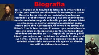 Biografia
En 1843 ingresó en la Facultad de letras de la Universidad de
Kazán, pero terminó por abandonar la carrera para cursar
Derecho. En sus años de universidad obtuvo buenos
resultados, probablemente gracias a que sus examinadores
atendieran al alto rango de su familia ya que el joven Tolstoi
se entregaba con mucha facilidad a la ociosidad, según
cuenta en su obra Adolescencia.Allí conoció los escritos del
filósofo francés Jean Jacques Rousseau, que tanta influencia
ejercería sobre él. Decepcionado por la enseñanza oficial,
abandonó sus estudios en 1847. Después de un breve y fútil
intento por mejorar las condiciones de vida de los siervos de
sus tierras, se metió de lleno en la disipada vida de la alta
sociedad aristocrática moscovita, a la que en sus diarios
prometió cándidamente reformar.
 