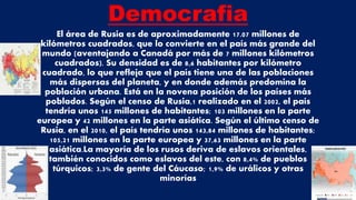 Democrafia
El área de Rusia es de aproximadamente 17.07 millones de
kilómetros cuadrados, que lo convierte en el país más grande del
mundo (aventajando a Canadá por más de 7 millones kilómetros
cuadrados). Su densidad es de 8,6 habitantes por kilómetro
cuadrado, lo que refleja que el país tiene una de las poblaciones
más dispersas del planeta, y en donde además predomina la
población urbana. Está en la novena posición de los países más
poblados. Según el censo de Rusia,1 realizado en el 2002, el país
tendría unos 145 millones de habitantes; 103 millones en la parte
europea y 42 millones en la parte asiática. Según el último censo de
Rusia, en el 2010, el país tendría unos 143,84 millones de habitantes;
105,21 millones en la parte europea y 37,63 millones en la parte
asiática.La mayoría de los rusos deriva de eslavos orientales,
también conocidos como eslavos del este, con 8,4% de pueblos
túrquicos; 3,3% de gente del Cáucaso; 1,9% de urálicos y otras
minorías
 