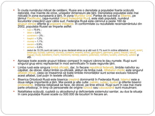 În ciuda numărului ridicat de cetăţeni, Rusia are o densitate a populaţiei foarte scăzută, datorată, mai înainte de orice, uriaşelor dimensiuni ale ţării. Densitatea populaţiei este mai ridicată în zona europeană a ţării, în zona  Munţilor Ural . Partea de sud-est a  Siberiei , pe ţărmul  Pacificului , (aşa-numitul  Orient Îndepărtat Rus ), este slab populată, numărul locuitorilor crescând uşor către sud. Federaţia Rusă este căminul a peste 160 de  grupuri etnice  diferite şi  popoare indigene . În conformitate cu rezultatele recensământului din 2002, populaţia Rusiei se împarte astfel: ruşi  – 79,9% ; tătari  – 3,8%; ucraineni  – 2% ; başkiri  – 1,2%; ciuvaşi  – 1,1%; ceceni  – 0,9%; armeni  – 0,8%; restul de 10,3% sunt cei care nu şi-au declarat etnia ca şi alţii sub 0,1% sunt în ordine alfabetică:  avari ;  azeri ;  belaruşi ;  buriaţi ;  calmîci ;  chinezi ;  coreeni ;  evenki ;  evrei ;  georgieni ;  germani ;  greci ;  hazari ;  iakuţi ;  inguşi ;  inuiţi ;  karelieni ;  marîi ;  mordvini ;  neneţi ;  osetini ;  polonezi ;  români ;  tuvani ;  urdmurţi ;  uzbeci  şi alţii. Aproape toate aceste grupuri trăiesc compact în regiuni cărora le dau numele. Ruşii sunt singurul grup etnic reprezentat în mod semnificativ în toate regiunile ţării. Limba rusă este singura  limbă oficială , dar, în fiecare  republică federală , limbile nativilor au căpătat, de obicei, statut limbă co-oficială, alături de limba rusă.  Alfabetul chirilic  este singurul alfabet oficial , ceea ce înseamnă că toate limbile minorităţilor sunt scrise exclusiv folosind acest alfabet, (cel puţin în textele oficiale). Biserica Ortodoxă Rusă este biserica  creştină  dominantă în Federaţia Rusă.  Islamul  este a doua religie importantă a ţării. Mai există şi alte culte:  catolic ,  iudaic ,  budist  şi diferite biserici protestante . Iniţierea religioasă se face, de obicei, pe linie etnică. Ruşii sunt în cea mai mare parte ortodocşi, în timp ce persoanele de origine  turcică  sau  caucaziană  sunt musulmani. Natalitatea scăzută, cuplată cu alcoolismul şi deficienţele sistemului sanitar, au dus la situaţa în care populaţia Rusiei scade cu 500.000 de locuitori în fiecare an. 