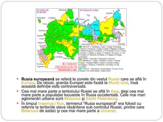 Rusia europeană  se referă la zonele din vestul  Rusiei  care se află în  Europa . De obicei, graniţa Europei este fixată la  Munţii Ural , însă această definiţie este controversată. Cea mai mare parte a teritoriului Rusiei se află în  Asia , deşi cea mai mare parte a populaţiei locuieste în Rusia occidentală. Cele mai mari aglomerări urbane sunt  Moscova  şi  Sankt Petersburg . În timpul  Imperiului Rus , termenul "Rusia europeană" era folosit cu referire la teritoriile slave răsăritene sub controlul Rusiei, printre care  Belarusul  de astăzi şi cea mai mare parte a  Ucrainei . 
