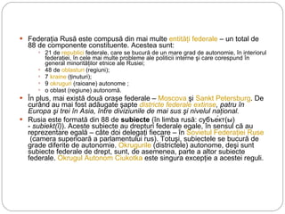 Federaţia Rusă este compusă din mai multe  entităţi federale  – un total de 88 de componente constituente. Acestea sunt: 21 de  republici  federale, care se bucură de un mare grad de autonomie, în interiorul federaţiei, în cele mai multe probleme ale politicii interne şi care corespund în general minorităţilor etnice ale Rusiei; 48 de  oblasturi  (regiuni); 7  kraine  (ţinuturi); 9  okruguri  (raioane) autonome ; o oblast (regiune) autonomă. În plus, mai există două oraşe federale –  Moscova  şi  Sankt Petersburg . De curând au mai fost adăugate şapte  districte federale extinse , patru în Europa şi trei în Asia, între diviziunile de mai sus şi nivelul naţional. Rusia este formată din 88 de  subiecte  (în limba rusă: субъе́кт(ы) -  subiekt(î) ). Aceste subiecte au drepturi federale egale, în sensul că au reprezentare egală – câte doi delegaţi fiecare – în  Sovietul Federaţiei Ruse  (camera superioară a parlamentului rus). Totuşi, subiectele se bucură de grade diferite de autonomie.  Okrugurile  (districtele) autonome, deşi sunt subiecte federale de drept, sunt, de asemenea, parte a altor subiecte federale.  Okrugul Autonom Ciukotka  este singura excepţie a acestei reguli. 
