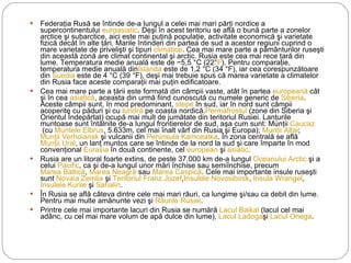 Federaţia Rusă se întinde de-a lungul a celei mai mari părţi nordice a supercontinentului  euroasiatic . Deşi în acest teritoriu se află o bună parte a zonelor arctice şi subarctice, aici este mai puţină populaţie, activitate economică şi varietate fizică decât în alte ţări. Marile întinderi din partea de sud a acestor regiuni cuprind o mare varietate de privelişti şi tipuri  climatice . Cea mai mare parte a pământurilor ruseşti din această zonă are climat continental şi arctic. Rusia este cea mai rece ţară din lume. Temperatura medie anuală este de −5,5 °C (22° F ). Pentru comparaţie, temperatura medie anuală din Islanda  este de 1,2 °C (34 °F), iar cea corespunzătoare din  Suedia  este de 4 °C (39 °F), deşi mai trebuie spus că marea varietate a climatelor din Rusia face aceste comparaţii mai puţin edificatoare. Cea mai mare parte a ţării este formată din câmpii vaste, atât în partea  europeană  cât şi în cea  asiatică , aceasta din urmă fiind cunoscută cu numele generic de  Siberia . Aceste câmpii sunt, în mod predominant,  stepe  în sud, iar în nord sunt câmpii acoperite cu păduri şi cu  tundră  pe coasta nordică. Permafrostul  (zone din Siberia şi Orientul Îndepărtat) ocupă mai mult de jumătate din teritoriul Rusiei. Lanţurile muntoase sunt întâlnite de-a lungul frontierelor de sud, aşa cum sunt: Munţii  Caucaz  (cu  Muntele Elbrus , 5.633m, cel mai înalt vârf din Rusia şi Europa);  Munţii Altai ;  Munţii Verhoiansk  şi vulcanii din  Peninsula Kamceatka . În zona centrală se află  Munţii Ural , un lanţ muntos care se întinde de la nord la sud şi care împarte în mod convenţional  Eurasia  în două continente, cel  european  şi  asiatic . Rusia are un litoral foarte extins, de peste 37.000 km de-a lungul  Oceanului Arctic  şi a celui  Pacific , ca şi de-a lungul unor mări închise sau semiînchise, precum  Marea Baltică ,  Marea Neagră  sau  Marea Caspică . Cele mai importante insule ruseşti sunt  Novaia Zemlia  şi  Teritoriul Franz Jozef , Insulele Novosibirsk ,  Insula Wrangel ,  Insulele Kurile  şi  Sahalin .  În Rusia se află câteva dintre cele mai mari râuri, ca lungime şi/sau ca debit din lume. Pentru mai multe amănunte vezi şi  Râurile Rusiei . Printre cele mai importante lacuri din Rusia se numără  Lacul Baikal  (lacul cel mai adânc, cu cel mai mare volum de apă dulce din lume),  Lacul Ladoga şi  Lacul Onega . 