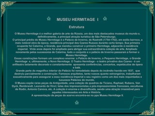 MUSEU HERMITAGE  I   Estrutura     O Museu Hermitage é a melhor galeria de arte da Rússia, um dos mais destacados museus do mundo e, definitivamente, a principal atração turística de São Petersburgo.   O principal prédio do Museu Hermitage é o Palácio de Inverno, de Rastrelli (1754-1762), em estilo barroco, a mais notável obra da época, residência principal dos Czares Russos durante certo tempo. Sua primeira ocupante foi Catarina, a Grande, que mandou construir o primeiro Hermitage, adjacente à residência imperial.  Vinte anos depois foi ampliado para abrigar sua extraordinária coleção de arte. Ampliado novamente pelos sucessores de Catarina, todo o conjunto e o palácio de Inverno passaram a formar o Museu Hermitage.   Essas construções formam um complexo enorme: o Palácio de Inverno, o Pequeno Hermitage, o Grande Hermitage  e, ultimamente, o Novo Hermitage. O Teatro Hermitage - o teatro privativo dos Czares - é um anfiteatro belamente decorado e constantemente  apresenta conferências, concertos, espetáculos de ópera e balé.     Grande parte do magnífico interior do Palácio foi remodelado depois do incêndio havido em 1837,  que destruiu parcialmente a construção. Famosos arquitetos, tanto russos quanto estrangeiros, trabalharam exaustivamente para assegurar a essa residência Imperial o seu registro como um dos mais requintados e luxuosos Palácios do mundo.   O Museu expõe raras peças da Antiguidade, uma coleção de quadros de Ticiano, Raphael, Rubens, Van Dyck, Rembrandt, Leonardo da Vinci; telas dos impressionistas e pós-impressionistas franceses, esculturas de Rodin, Antonio Canova, etc. A coleção é enorme e diversificada, sendo uma atração irresistível para aqueles interessados em Arte e História.    A apresentação de peças do acervo encontra-se no pps Museu Hermitage II.   