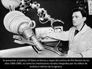 Se presentan al público 23 fotos en blanco y negro del archivo de RIA Novosti de los
años 1960-1980, así como las instalaciones visuales integradas por los vídeos de
archivo y noticias de la agencia.
 