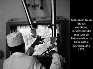 Manipulando los
brazos
robóticos.
Laboratorio del
Instituto de
Física Nuclear de
Uzbekistán,
Tashkent, año
1975.
 