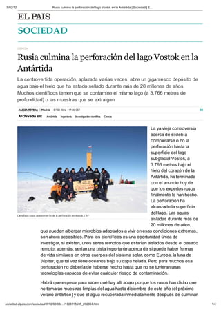15/02/12                            Rusia culmina la perforación del lago Vostok en la Antártida | Sociedad | E




              OCIEDAD
           CIENCIA



           Rusia culmina la perforaci n del lago Vostok en la
           Antártida
           La controvertida operación, aplazada varias veces, abre un gigantesco depósito de
           agua bajo el hielo que ha estado sellado durante más de 20 millones de años
           Muchos científicos temen que se contamine el mismo lago (a 3.766 metros de
           profundidad) o las muestras que se extraigan
           ALICIA RIVERA   Madrid   8 FEB 2012 - 17:00 CET                                                           35

           Archi ado en:      Antártida   Ingeniería   Investigaci n científica   Ciencia



                                                                                          La ya vieja controversia
                                                                                          acerca de si debía
                                                                                          completarse o no la
                                                                                          perforación hasta la
                                                                                          superficie del lago
                                                                                          subglacial Vostok, a
                                                                                          3.766 metros bajo el
                                                                                          hielo del corazón de la
                                                                                          Antártida, ha terminado
                                                                                          con el anuncio hoy de
                                                                                          que los expertos rusos
                                                                                          finalmente lo han hecho.
                                                                                          La perforación ha
                                                                                          alcanzado la superficie
                                                                                          del lago. Las aguas
           Científicos rusos celebran el fin de la perforaci n en Vostok. / A P
                                                                                          aisladas durante más de
                                                                                          20 millones de años,
                                 que pueden albergar microbios adaptados a vivir en esas condiciones extremas,
                                 son ahora accesibles. Para los científicos es una oportunidad nica de
                                 investigar, si existen, unos seres remotos que estarían aislados desde el pasado
                                 remoto; además, serían una pista importante acerca de si puede haber formas
                                 de vida similares en otros cuerpos del sistema solar, como Europa, la luna de
                                 J piter, que tal vez tiene océanos bajo su capa helada. Pero para muchos esa
                                 perforación no debería de haberse hecho hasta que no se tuvieran unas
                                 tecnologías capaces de evitar cualquier riesgo de contaminación.

                           Habrá que esperar para saber qué hay allí abajo porque los rusos han dicho que
                           no tomarán muestras limpias del agua hasta diciembre de este año (el próximo
                           verano antártico) y que el agua recuperada inmediatamente después de culminar

sociedad.elpais.com/sociedad/2012/02/08/ /1328715535_232394.html                                                          1/4
 
