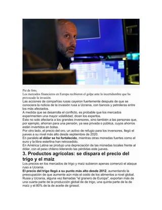 FUENTE DE LA IMAGEN,GETTY IMAGES
Pie de foto,
Los mercados financieros en Europa recibieron el golpe ante la incertidumbre que ha
provocado la invasión.
Las acciones de compañías rusas cayeron fuertemente después de que se
conociera la noticia de la invasión rusa a Ucrania, con bancos y petroleras entre
los más afectados.
A medida que se desarrolla el conflicto, es probable que los mercados
experimenten una mayor volatilidad, dicen los expertos.
Esto no solo afectaría a los grandes inversores, sino también a las personas que,
por ejemplo, ahorran para una pensión, ya sea privada o pública, cuyos ahorros
están invertidos en bolsa.
Por otro lado, el precio del oro, un activo de refugio para los inversores, llegó el
jueves a su nivel más alto desde septiembre de 2020.
En paralelo el dólar se ha fortalecido, mientras otras monedas fuertes como el
euro y la libra esterlina han retrocedido.
En América Latina se produjo una depreciación de las monedas locales frente al
dólar, con el peso chileno liderando las pérdidas este jueves.
3. Productos agrícolas: se dispara el precio del
trigo y el maíz
Los precios en los mercados de trigo y maíz subieron apenas comenzó el ataque
ruso a Ucrania.
El precio del trigo llegó a su punto más alto desde 2012, aumentando la
preocupación de que aumente aún más el costo de los alimentos a nivel global.
Rusia y Ucrania, alguna vez llamadas "el granero de Europa", exportan más de
una cuarta parte de la producción global de de trigo, una quinta parte de la de
maíz y el 80% de la de aceite de girasol.
 