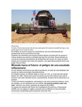 FUENTE DE LA IMAGEN,GETTY IMAGES
Pie de foto,
Ucrania y Rusia representan más de una cuarta parte del comercio mundial de trigo y una
quinta parte de las ventas de maíz.
Al conflicto se suma la sequía en Sudamérica, que ha ensombrecido las
perspectivas de los suministros de soja.
Expertos han advertido que la guerra podría afectar la producción de granos e
incluso duplicar los precios mundiales del trigo.Por otro lado, Rusia también es
uno de los mayores exportadores de fertilizantes del mundo. Su costo ya había
subido por la escasez que hubo año pasado, y los agricultores podrían tener que
pagar más por ellos.
Mirando hacia el futuro: el peligro de una escalada
inflacionaria
Por los efectos económicos que dejó la pandemia, el costo de vida alrededor del
mundo ya había aumentado marcadammente.
En Estados Unidos, la inflación llegó en enero al 7,5%, su nivel más alto desde
febrero de 1982. Vale la pena tener encuenta que los dos motores que más la
hicieron subir este indicador fueron, precisamente, el precio de los alimentos y la
energía.
"Si los suministros energéticos, alimentarios o de otros productos básicos, como
los metales, se ven afectados por el conflicto, los precios podrían subir aún
más", advirtió Lora Jones, reportera de negocios de la BBC.
Un equipo de expertos del Centro de Investigación Económica y Empresarial
(CEBR, por sus siglas en inglés), proyectó que la inflación en las principales
economías occidentales podría alcanzar cerca del 10%.
 