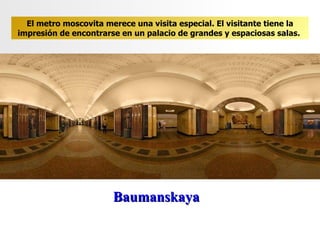 Baumanskaya El metro moscovita merece una visita especial. El visitante tiene la impresión de encontrarse en un palacio de grandes y espaciosas salas .  