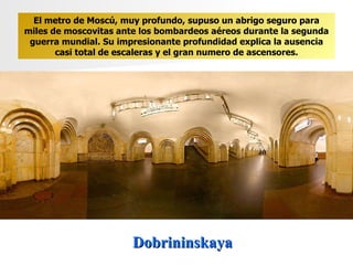 Dobrininskaya El metro de Moscú, muy profundo, supuso un abrigo seguro para miles de moscovitas ante los bombardeos aéreos durante la segunda guerra mundial. Su impresionante profundidad explica la ausencia casi total de escaleras y el gran numero de ascensores. 