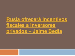Rusia ofrecerá incentivos
fiscales a inversores
privados – Jaime Bedia
 