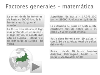 Factores generales – matemática
La extensión de las fronteras   Superﬁcies de Rusia - 17.075.200
de Rusia es 60000 km. Es la     km = 36000 Andorra o 1/8 de la
frontera mas larga en el
mundo                           La extensión de Rusia de oeste a este
En Rusia esta situada el lago   constituye mas de 9.000 km = es
mas profundo en el mundo –      como 22 veces evitar Estonia
el lago Baykal, el copote mas
alto en Europa – Elbrus y el    Rusia tiene frontera con 19 países =
rio mas largo de Europa – rio   con 1/10 de cantidad total de países
Volga                           del mundo

                                Rusia     divide 10 husos horarios
                                distintos: Kaliningrad 14-00 + 7
                                horas = Vladivostok 22-00
 