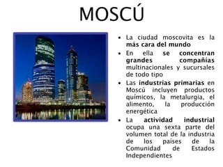 MOSCÚ
  • La ciudad moscovita es la
    más cara del mundo
  • En   ella   se    concentran
    grandes           compañías
    multinacionales y sucursales
    de todo tipo
  • Las industrias primarias en
    Moscú incluyen productos
    químicos, la metalurgia, el
    alimento,    la    producción
    energética
  • La    actividad     industrial
    ocupa una sexta parte del
    volumen total de la industria
    de    los   países    de    la
    Comunidad       de    Estados
    Independientes
 
