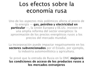 Los efectos sobre la
         economía rusa
Uno de los aspectos más polémicos afecta al precio de
    la energía — gas, petróleo y electricidad en
 particular —, la Unión Europea y EE.UU. insisten en
     una amplia reforma del sector energético: la
 aproximación de los precios energéticos rusos a los
            precios del mercado mundial.

La incorporación puede impactar negativamente en los
sectores subvencionados por el Estado, por ejemplo,
       la industria automovilística y agricultura.

 Se prevé que la entrada de Rusia en la OMC mejorará
las condiciones de acceso de los productos rusos a
              los mercados extranjeros
 