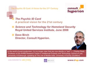The Psychic ID Card: A Vision for the 21st Century




      
   The Psychic ID Card
          A practical vision for the 21st century
      
   Science and Technology for Homeland Security
          Royal United Services Institute, June 2008
      
   Dave Birch
          Director, Consult Hyperion.



In the world of post-modernism, it is no longer clear that any one identity is “real” — Charles Raab,
 Professor at the AHRB Research Centre in Intellectual Property and Technology, School of Law,
 University of Edinburgh, speaking at The Life of Mobile Data, University of Surrey (Guildford:
 2004).
mkt.028/22/12 v02 [1/23]
 