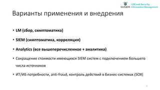 Варианты применения и внедрения
• LM (сбор, симптоматика)
• SIEM (симптоматика, корреляция)
• Analytics (все вышеперечисленное + аналитика)
• Сокращение стоимости имеющихся SIEM систем c подключением большего
числа источников
• ИТ/ИБ потребности, anti-fraud, контроль действий в бизнес-системах (SOX)
11
 