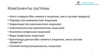 Компоненты системы
• Агент и модули (без лимита в лицензии, уже в составе продукта)
• Парсеры (по-компонентная лицензия)
• Корреляция (по-компонентная лицензия)
• Симптоматика (по-компонентная лицензия)
• Аналитика (отдельная лицензия)
• Фиды (отдельная лицензия)
• Хранилище данных (без лимита в лицензии, уже в составе
продукта)
• Сетевой сенсор (опционально, лицензия)
12
 