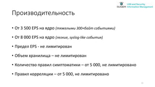 Производительность
• От 3 500 EPS на ядро (тяжелыми 300+байт событиями)
• От 8 000 EPS на ядро (легкие, syslog-like события)
• Предел EPS - не лимитирован
• Объем хранилища – не лимитирован
• Количество правил симптоматики – от 5 000, не лимитировано
• Правил корреляции – от 5 000, не лимитировано
13
 
