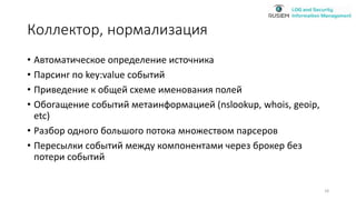 Коллектор, нормализация
• Автоматическое определение источника
• Парсинг по key:value событий
• Приведение к общей схеме именования полей
• Обогащение событий метаинформацией (nslookup, whois, geoip,
etc)
• Разбор одного большого потока множеством парсеров
• Пересылки событий между компонентами через брокер без
потери событий
18
 