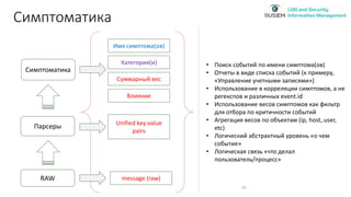 Симптоматика
19
Имя симптома(ов)
Категория(и)
Суммарный вес
RAW
Парсеры
Симптоматика
Unified key:value
pairs
message (raw)
Влияние
• Поиск событий по имени симптома(ов)
• Отчеты в виде списка событий (к примеру,
«Управление учетными записями»)
• Использование в корреляции симптомов, а не
регекспов и различных event.id
• Использование весов симптомов как фильтр
для отбора по критичности событий
• Агрегация весов по объектам (ip, host, user,
etc)
• Логический абстрактный уровень «о чем
событие»
• Логическая связь «что делал
пользователь/процесс»
 