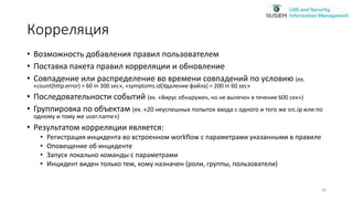 Корреляция
• Возможность добавления правил пользователем
• Поставка пакета правил корреляции и обновление
• Совпадение или распределение во времени совпадений по условию (ex.
«count(http.error) > 60 in 300 sec», «symptoms.id(Удаление файла) > 200 in 60 sec»
• Последовательности событий (ex. «Вирус обнаружен, но не вылечен в течение 600 сек»)
• Группировка по объектам (ex. «20 неуспешных попыток входа с одного и того же src.ip или по
одному и тому же user.name»)
• Результатом корреляции является:
• Регистрация инцидента во встроенном workflow с параметрами указанными в правиле
• Оповещение об инциденте
• Запуск локально команды с параметрами
• Инцидент виден только тем, кому назначен (роли, группы, пользователи)
20
 