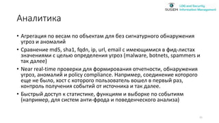 Аналитика
• Агрегация по весам по объектам для без сигнатурного обнаружения
угроз и аномалий
• Сравнение md5, sha1, fqdn, ip, url, email с имеющимися в фид-листах
значениями с целью определения угроз (malware, botnets, spammers и
так далее)
• Near real-time проверки для формирования отчетности, обнаружения
угроз, аномалий и policy compliance. Например, соединение которого
еще не было, хост с которого пользователь вошел в первый раз,
контроль получения событий от источника и так далее.
• Быстрый доступ к статистике, функциям и выборке по событиям
(например, для систем анти-фрода и поведенческого анализа)
21
 