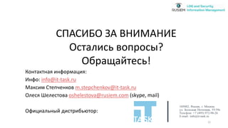 Контактная информация:
Инфо: info@it-task.ru
Максим Степченков m.stepchenkov@it-task.ru
Олеся Шелестова oshelestova@rusiem.com (skype, mail)
Официальный дистрибьютор:
СПАСИБО ЗА ВНИМАНИЕ
Остались вопросы?
Обращайтесь!
105082, Россия, г. Москва
ул. Большая Почтовая, 55/59с1
Телефон: +7 (495) 972-98-26
E-mail: info@it-task.ru
22
 