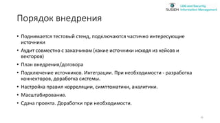 Порядок внедрения
• Поднимается тестовый стенд, подключаются частично интересующие
источники
• Аудит совместно с заказчиком (какие источники исходя из кейсов и
векторов)
• План внедрения/договора
• Подключение источников. Интеграции. При необходимости - разработка
коннекторов, доработка системы.
• Настройка правил корреляции, симптоматики, аналитики.
• Масштабирование.
• Сдача проекта. Доработки при необходимости.
26
 