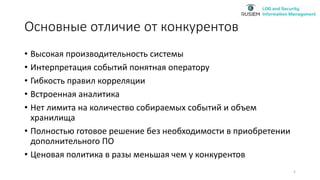 Основные отличие от конкурентов
• Высокая производительность системы
• Интерпретация событий понятная оператору
• Гибкость правил корреляции
• Встроенная аналитика
• Нет лимита на количество собираемых событий и объем
хранилища
• Полностью готовое решение без необходимости в приобретении
дополнительного ПО
• Ценовая политика в разы меньшая чем у конкурентов
5
 