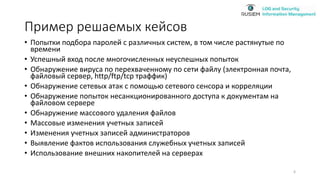 Пример решаемых кейсов
• Попытки подбора паролей с различных систем, в том числе растянутые по
времени
• Успешный вход после многочисленных неуспешных попыток
• Обнаружение вируса по перехваченному по сети файлу (электронная почта,
файловый сервер, http/ftp/tcp траффик)
• Обнаружение сетевых атак с помощью сетевого сенсора и корреляции
• Обнаружение попыток несанкционированного доступа к документам на
файловом сервере
• Обнаружение массового удаления файлов
• Массовые изменения учетных записей
• Изменения учетных записей администраторов
• Выявление фактов использования служебных учетных записей
• Использование внешних накопителей на серверах
6
 