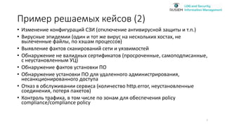 Пример решаемых кейсов (2)
• Изменение конфигураций СЗИ (отключение антивирусной защиты и т.п.)
• Вирусные эпидемии (один и тот же вирус на нескольких хостах, не
вылеченные файлы, по хэшам процессов)
• Выявление фактов сканирований сети и уязвимостей
• Обнаружение не валидных сертификатов (просроченные, самоподписанные,
с неустановленным УЦ)
• Обнаружение фактов установки ПО
• Обнаружение установки ПО для удаленного администрирования,
несанкционированного доступа
• Отказ в обслуживании сервиса (количество http.error, неустановленные
соединения, потеря пакетов)
• Контроль трафика, в том числе по зонам для обеспечения policy
compliance/compliance policy
7
 