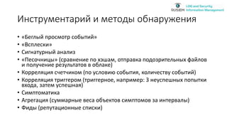 Инструментарий и методы обнаружения
• «Беглый просмотр событий»
• «Всплески»
• Сигнатурный анализ
• «Песочницы» (сравнение по хэшам, отправка подозрительных файлов
и получение результатов в облаке)
• Корреляция счетчиком (по условию события, количеству событий)
• Корреляция триггером (триггерное, например: 3 неуспешных попытки
входа, затем успешная)
• Симптоматика
• Агрегация (суммарные веса объектов симптомов за интервалы)
• Фиды (репутационные списки)
 