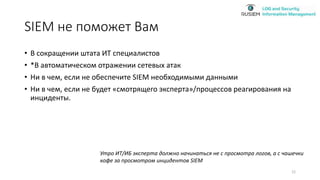 SIEM не поможет Вам
• В сокращении штата ИТ специалистов
• *В автоматическом отражении сетевых атак
• Ни в чем, если не обеспечите SIEM необходимыми данными
• Ни в чем, если не будет «смотрящего эксперта»/процессов реагирования на
инциденты.
Утро ИТ/ИБ эксперта должно начинаться не с просмотра логов, а с чашечки
кофе за просмотром инцидентов SIEM
12
 
