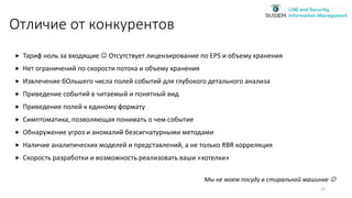 Отличие от конкурентов
 Тариф ноль за входящие  Отсутствует лицензирование по EPS и объему хранения
 Нет ограничений по скорости потока и объему хранения
 Извлечение бОльшего числа полей событий для глубокого детального анализа
 Приведение событий в читаемый и понятный вид
 Приведение полей к единому формату
 Симптоматика, позволяющая понимать о чем событие
 Обнаружение угроз и аномалий безсигнатурными методами
 Наличие аналитических моделей и представлений, а не только RBR корреляция
 Скорость разработки и возможность реализовать ваши «хотелки»
Мы не моем посуду в стиральной машинке 
15
 