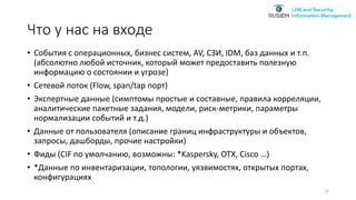 Что у нас на входе
• События с операционных, бизнес систем, AV, СЗИ, IDM, баз данных и т.п.
(абсолютно любой источник, который может предоставить полезную
информацию о состоянии и угрозе)
• Сетевой поток (Flow, span/tap порт)
• Экспертные данные (симптомы простые и составные, правила корреляции,
аналитические пакетные задания, модели, риск-метрики, параметры
нормализации событий и т.д.)
• Данные от пользователя (описание границ инфраструктуры и объектов,
запросы, дашборды, прочие настройки)
• Фиды (CIF по умолчанию, возможны: *Kaspersky, OTX, Cisco …)
• *Данные по инвентаризации, топологии, уязвимостях, открытых портах,
конфигурациях
16
 