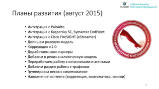 Планы развития (август 2015)
• Интеграция с PaloAlto
• Интеграция с Kaspersky SC, Symantec EndPoint
• Интеграция с Cisco FireSIGHT (eStreamer)
• Допишем ролевую модель
• Корреляция v.2.0
• Доработаем свои парсеры
• Добавим в релиз аналитическую модель
• Переработаем работу с источниками и агентами
• Добавим раздел работы с трафиком
• Группировка весов в симптоматике
• Наполнение контента (корреляция, симтоматика, списки)
25
 