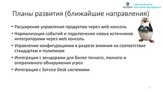 Планы развития (ближайшие направления)
• Расширение управления продуктом через web консоль
• Нормализация событий и подключение новых источников
интеграторами через web консоль
• Управление конфигурациями в разрезе влияния на соответствие
стандартам и политикам
• Интеграции с вендорами для более точного, полного и
оперативного обнаружения угроз
• Интеграция с Service Desk системами
27
 